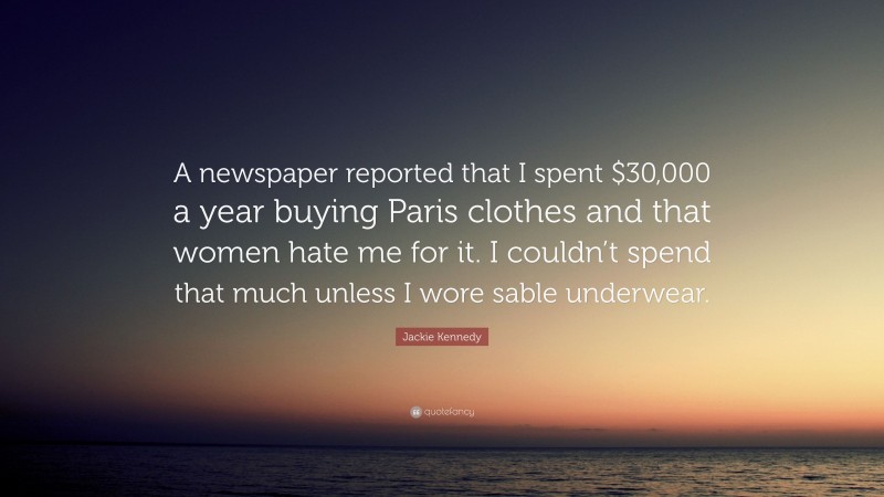 Jackie Kennedy Quote: “A newspaper reported that I spent $30,000 a year buying Paris clothes and that women hate me for it. I couldn’t spend that much unless I wore sable underwear.”