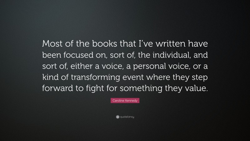 Caroline Kennedy Quote: “Most of the books that I’ve written have been focused on, sort of, the individual, and sort of, either a voice, a personal voice, or a kind of transforming event where they step forward to fight for something they value.”