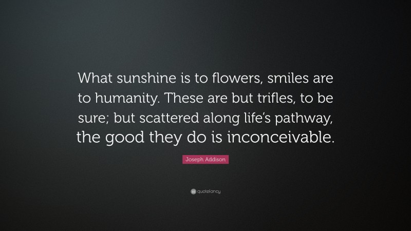 Joseph Addison Quote: “What sunshine is to flowers, smiles are to humanity. These are but trifles, to be sure; but scattered along life’s pathway, the good they do is inconceivable.”