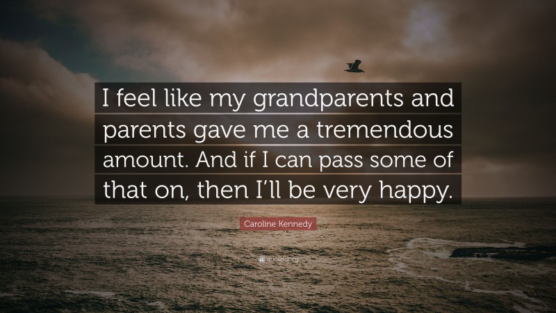 Caroline Kennedy Quote: “I feel like my grandparents and parents gave me a tremendous amount. And if I can pass some of that on, then I’ll be very happy.”