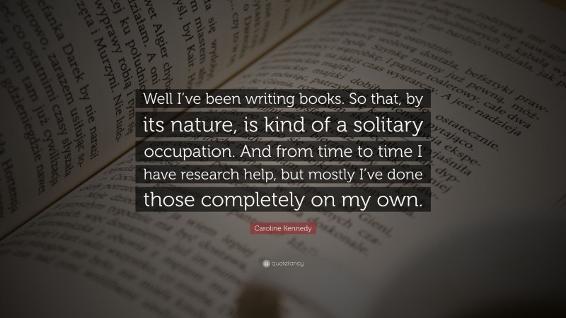 Caroline Kennedy Quote: “Well I’ve been writing books. So that, by its nature, is kind of a solitary occupation. And from time to time I have research help, but mostly I’ve done those completely on my own.”