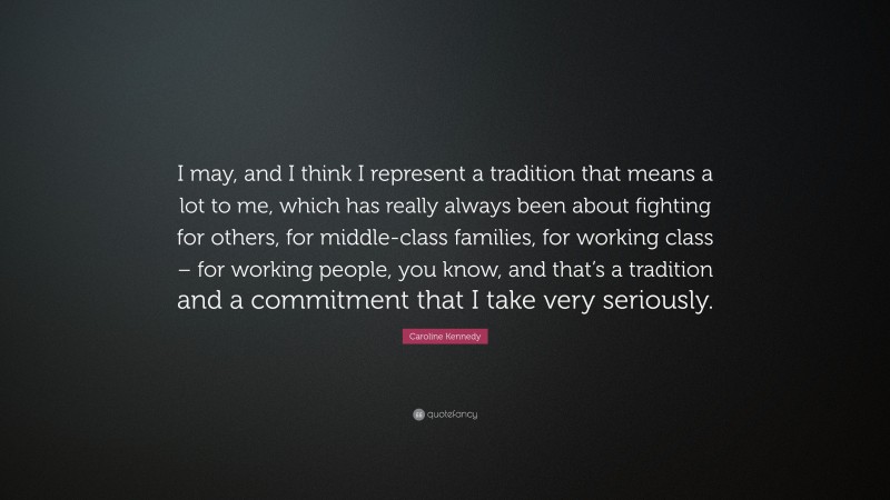 Caroline Kennedy Quote: “I may, and I think I represent a tradition that means a lot to me, which has really always been about fighting for others, for middle-class families, for working class – for working people, you know, and that’s a tradition and a commitment that I take very seriously.”