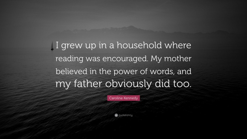 Caroline Kennedy Quote: “I grew up in a household where reading was encouraged. My mother believed in the power of words, and my father obviously did too.”