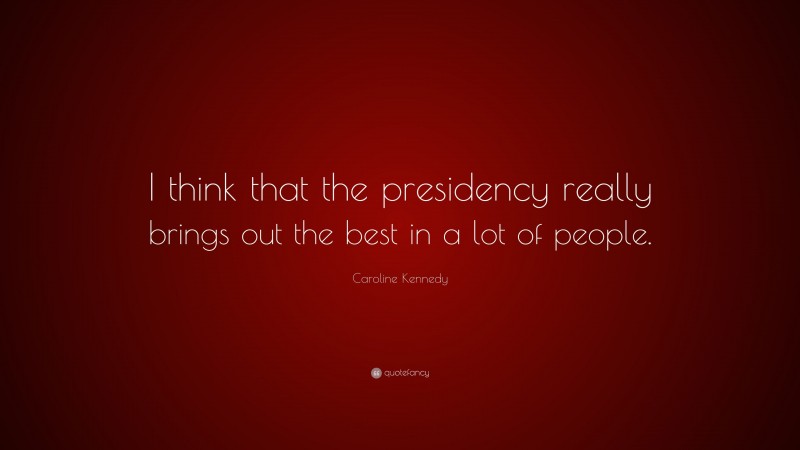 Caroline Kennedy Quote: “I think that the presidency really brings out the best in a lot of people.”