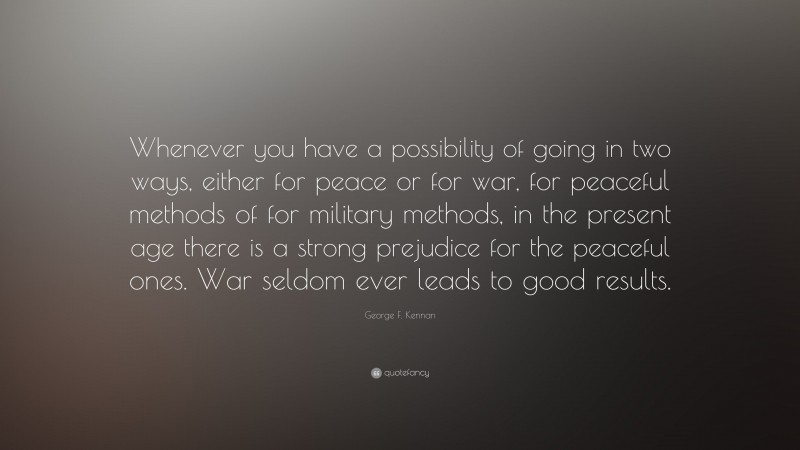 George F. Kennan Quote: “Whenever you have a possibility of going in two ways, either for peace or for war, for peaceful methods of for military methods, in the present age there is a strong prejudice for the peaceful ones. War seldom ever leads to good results.”