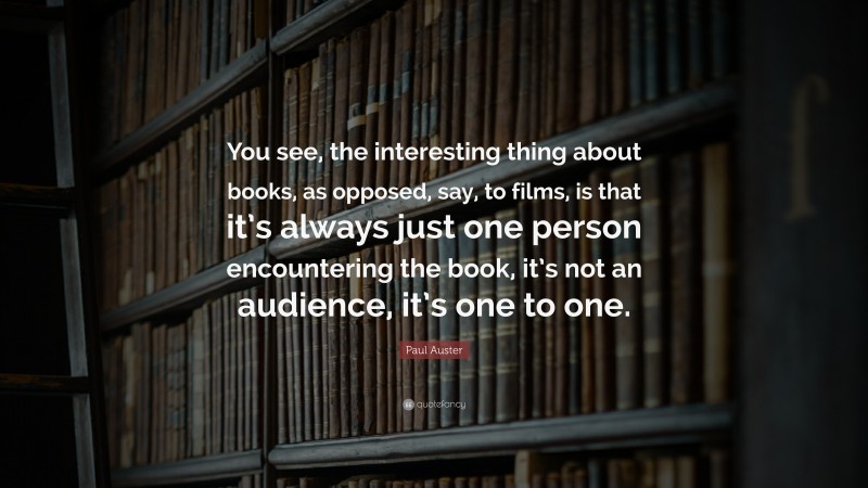 Paul Auster Quote: “You see, the interesting thing about books, as opposed, say, to films, is that it’s always just one person encountering the book, it’s not an audience, it’s one to one.”
