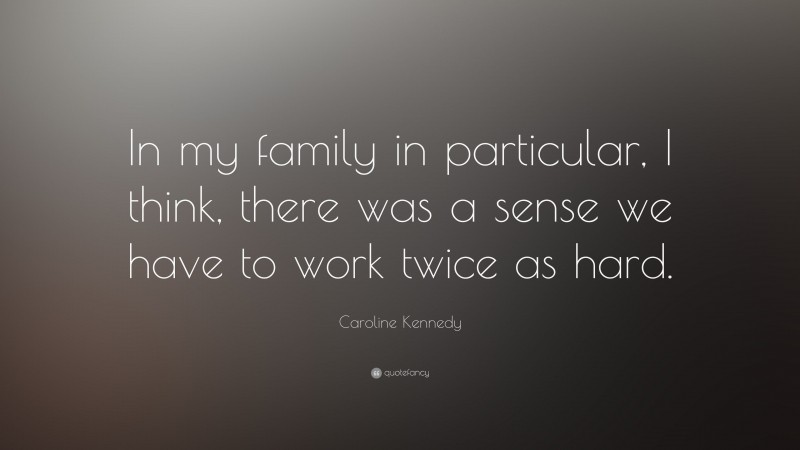 Caroline Kennedy Quote: “In my family in particular, I think, there was a sense we have to work twice as hard.”