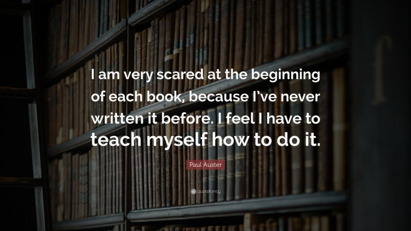 Paul Auster Quote: “I am very scared at the beginning of each book, because I’ve never written it before. I feel I have to teach myself how to do it.”