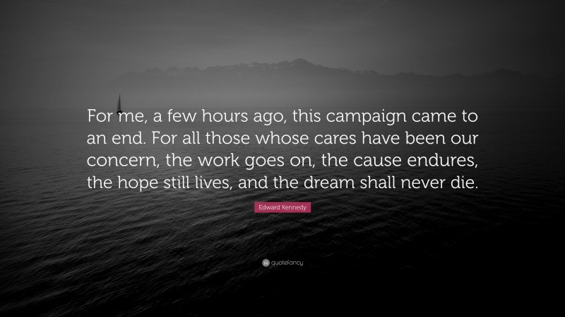 Edward Kennedy Quote: “For me, a few hours ago, this campaign came to an end. For all those whose cares have been our concern, the work goes on, the cause endures, the hope still lives, and the dream shall never die.”