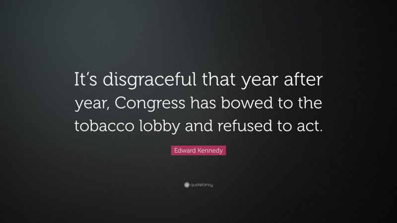 Edward Kennedy Quote: “It’s disgraceful that year after year, Congress has bowed to the tobacco lobby and refused to act.”