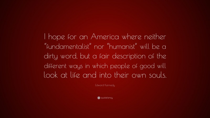 Edward Kennedy Quote: “I hope for an America where neither “fundamentalist” nor “humanist” will be a dirty word, but a fair description of the different ways in which people of good will look at life and into their own souls.”
