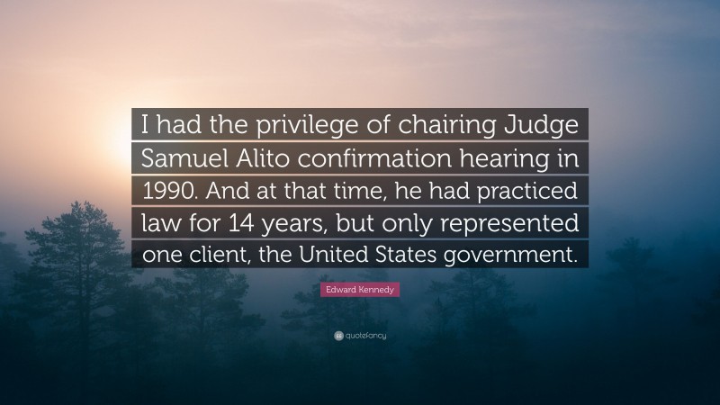 Edward Kennedy Quote: “I had the privilege of chairing Judge Samuel Alito confirmation hearing in 1990. And at that time, he had practiced law for 14 years, but only represented one client, the United States government.”