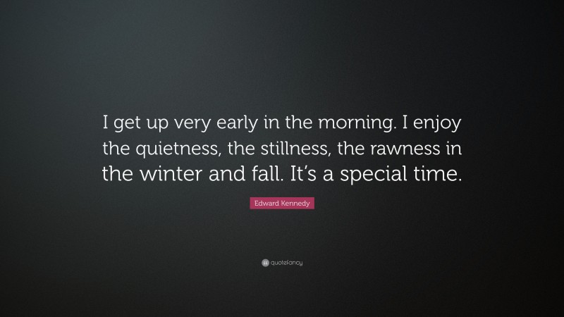 Edward Kennedy Quote: “I get up very early in the morning. I enjoy the quietness, the stillness, the rawness in the winter and fall. It’s a special time.”