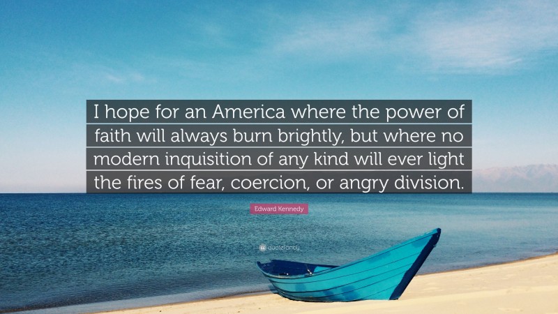 Edward Kennedy Quote: “I hope for an America where the power of faith will always burn brightly, but where no modern inquisition of any kind will ever light the fires of fear, coercion, or angry division.”