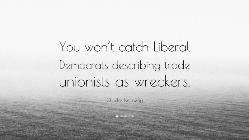 Charles Kennedy Quote: “You won’t catch Liberal Democrats describing trade unionists as wreckers.”