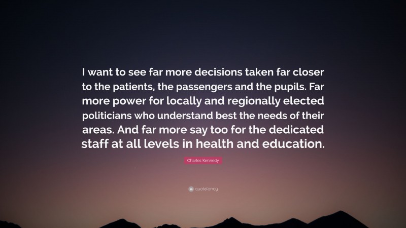 Charles Kennedy Quote: “I want to see far more decisions taken far closer to the patients, the passengers and the pupils. Far more power for locally and regionally elected politicians who understand best the needs of their areas. And far more say too for the dedicated staff at all levels in health and education.”
