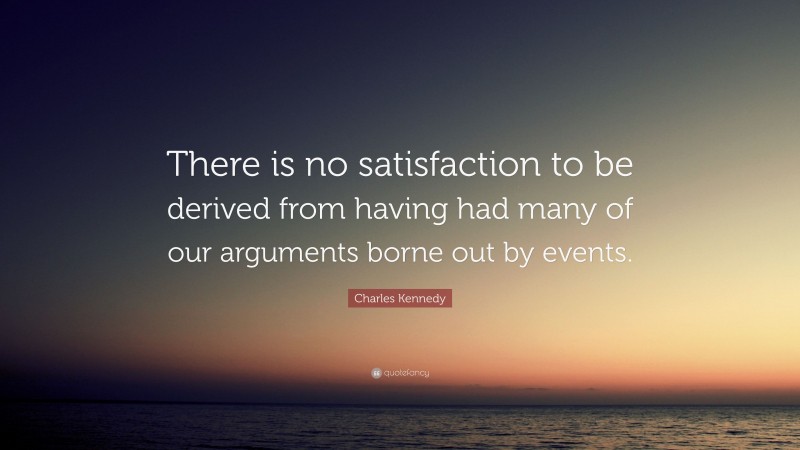 Charles Kennedy Quote: “There is no satisfaction to be derived from having had many of our arguments borne out by events.”