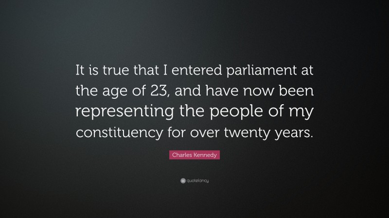 Charles Kennedy Quote: “It is true that I entered parliament at the age of 23, and have now been representing the people of my constituency for over twenty years.”