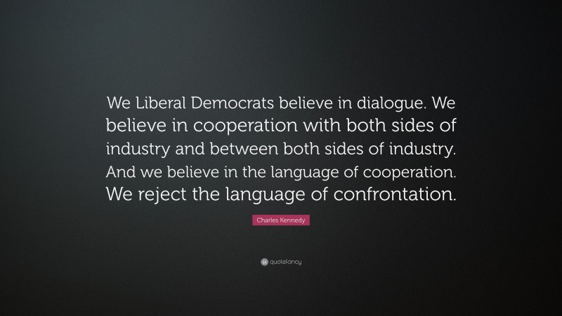 Charles Kennedy Quote: “We Liberal Democrats believe in dialogue. We believe in cooperation with both sides of industry and between both sides of industry. And we believe in the language of cooperation. We reject the language of confrontation.”