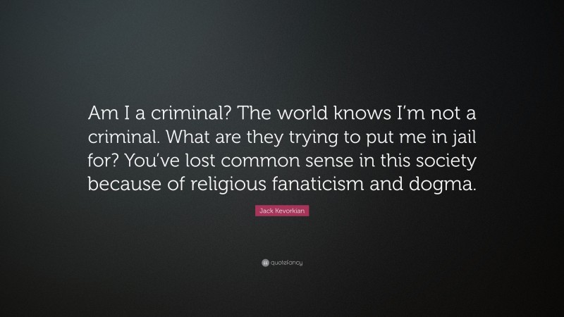 Jack Kevorkian Quote: “Am I a criminal? The world knows I’m not a criminal. What are they trying to put me in jail for? You’ve lost common sense in this society because of religious fanaticism and dogma.”