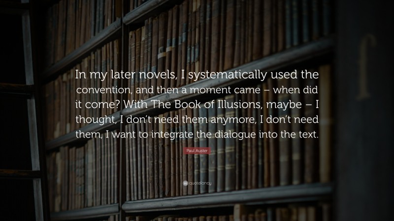 Paul Auster Quote: “In my later novels, I systematically used the convention, and then a moment came – when did it come? With The Book of Illusions, maybe – I thought, I don’t need them anymore, I don’t need them, I want to integrate the dialogue into the text.”