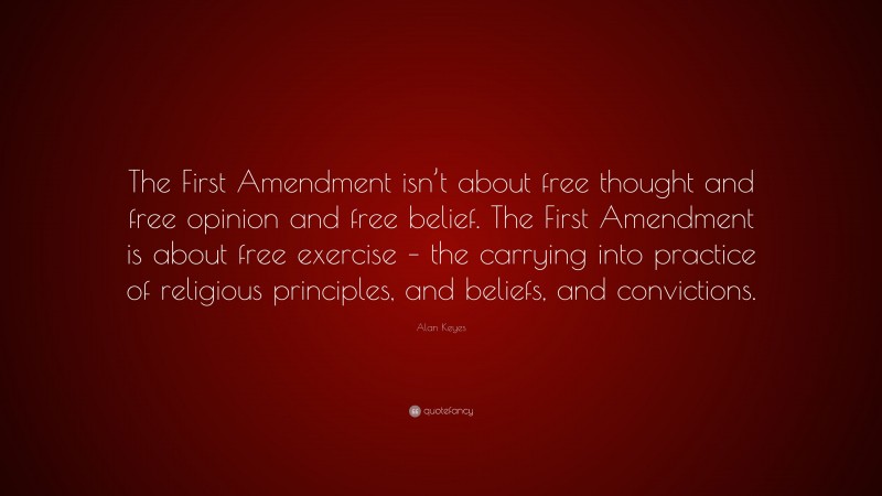 Alan Keyes Quote: “The First Amendment isn’t about free thought and free opinion and free belief. The First Amendment is about free exercise – the carrying into practice of religious principles, and beliefs, and convictions.”