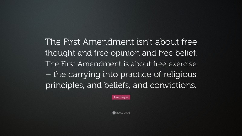Alan Keyes Quote: “The First Amendment isn’t about free thought and free opinion and free belief. The First Amendment is about free exercise – the carrying into practice of religious principles, and beliefs, and convictions.”