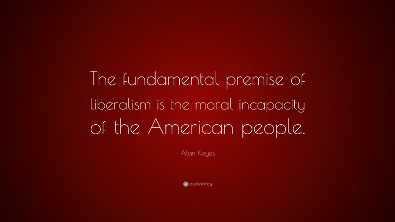 Alan Keyes Quote: “The fundamental premise of liberalism is the moral incapacity of the American people.”