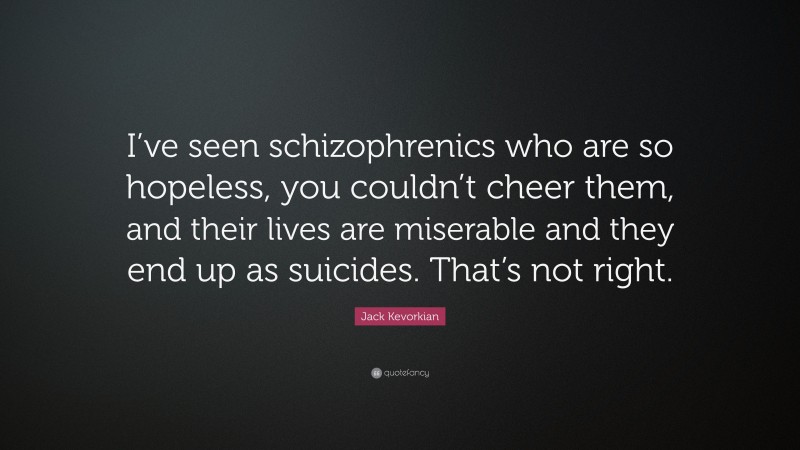 Jack Kevorkian Quote: “I’ve seen schizophrenics who are so hopeless, you couldn’t cheer them, and their lives are miserable and they end up as suicides. That’s not right.”