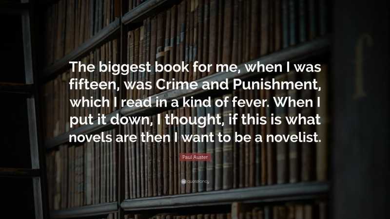 Paul Auster Quote: “The biggest book for me, when I was fifteen, was Crime and Punishment, which I read in a kind of fever. When I put it down, I thought, if this is what novels are then I want to be a novelist.”
