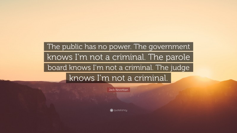 Jack Kevorkian Quote: “The public has no power. The government knows I’m not a criminal. The parole board knows I’m not a criminal. The judge knows I’m not a criminal.”