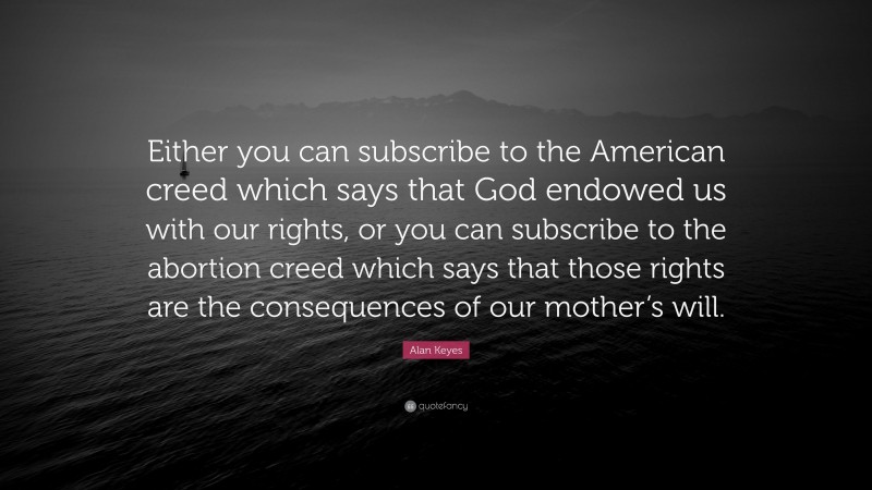 Alan Keyes Quote: “Either you can subscribe to the American creed which says that God endowed us with our rights, or you can subscribe to the abortion creed which says that those rights are the consequences of our mother’s will.”