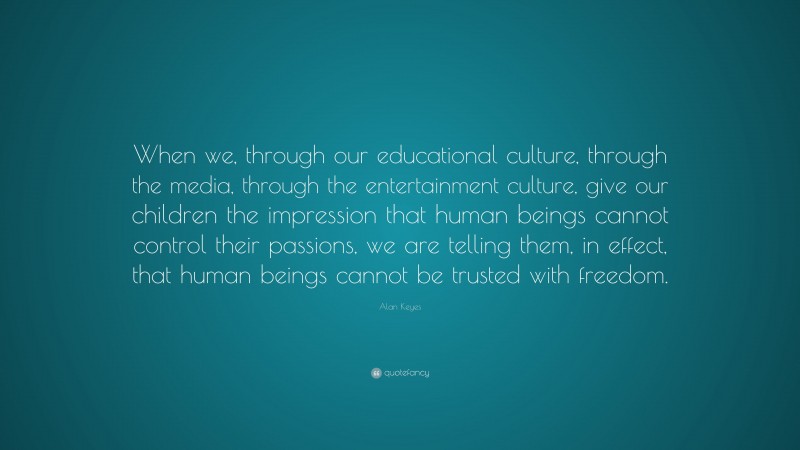 Alan Keyes Quote: “When we, through our educational culture, through the media, through the entertainment culture, give our children the impression that human beings cannot control their passions, we are telling them, in effect, that human beings cannot be trusted with freedom.”