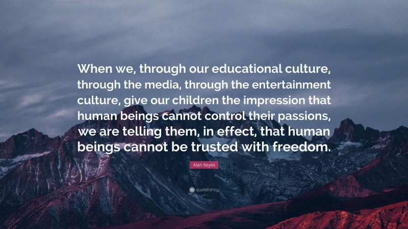 Alan Keyes Quote: “When we, through our educational culture, through the media, through the entertainment culture, give our children the impression that human beings cannot control their passions, we are telling them, in effect, that human beings cannot be trusted with freedom.”