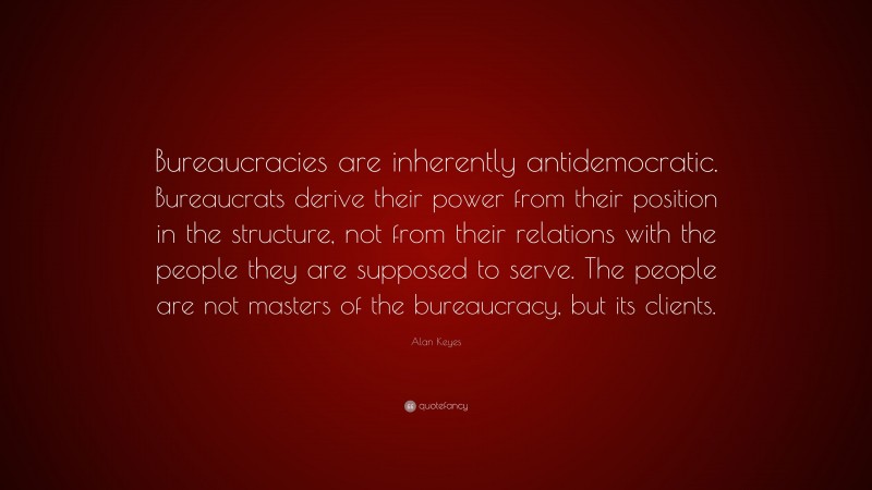 Alan Keyes Quote: “Bureaucracies are inherently antidemocratic. Bureaucrats derive their power from their position in the structure, not from their relations with the people they are supposed to serve. The people are not masters of the bureaucracy, but its clients.”