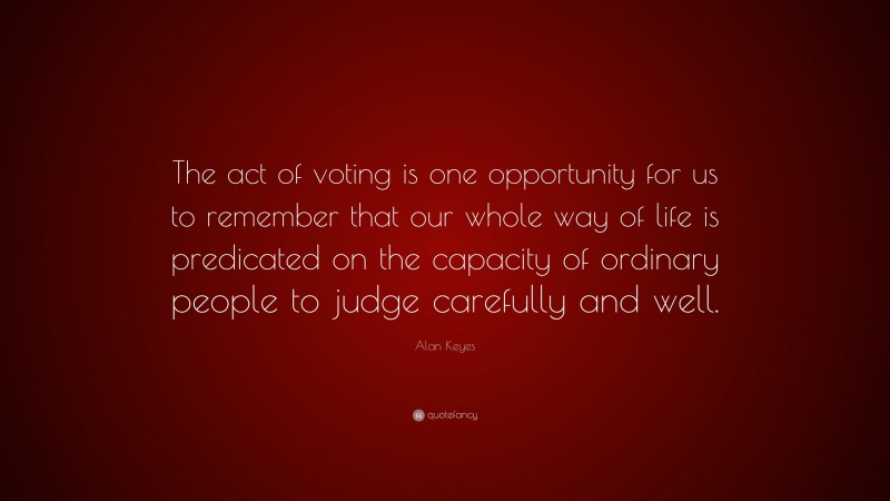 Alan Keyes Quote: “The act of voting is one opportunity for us to remember that our whole way of life is predicated on the capacity of ordinary people to judge carefully and well.”
