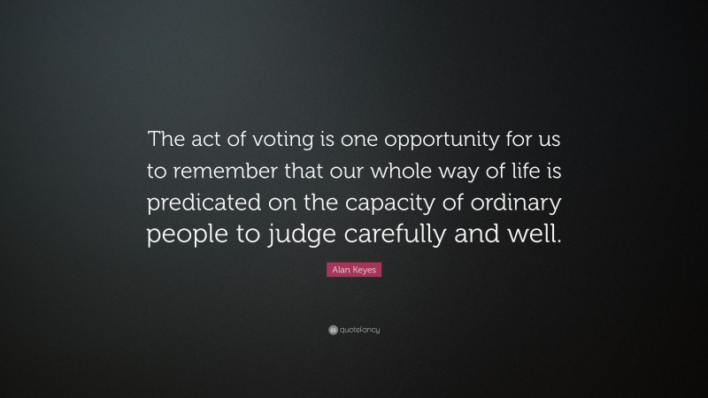 Alan Keyes Quote: “The act of voting is one opportunity for us to remember that our whole way of life is predicated on the capacity of ordinary people to judge carefully and well.”