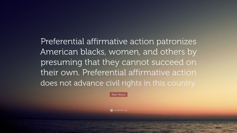 Alan Keyes Quote: “Preferential affirmative action patronizes American blacks, women, and others by presuming that they cannot succeed on their own. Preferential affirmative action does not advance civil rights in this country.”