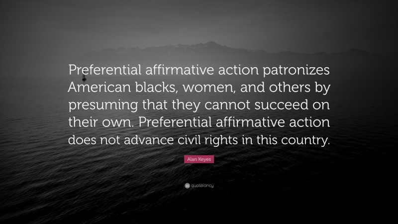 Alan Keyes Quote: “Preferential affirmative action patronizes American blacks, women, and others by presuming that they cannot succeed on their own. Preferential affirmative action does not advance civil rights in this country.”