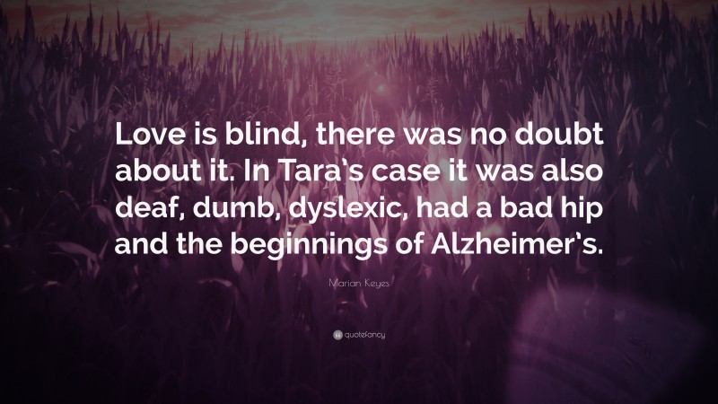 Marian Keyes Quote: “Love is blind, there was no doubt about it. In Tara’s case it was also deaf, dumb, dyslexic, had a bad hip and the beginnings of Alzheimer’s.”