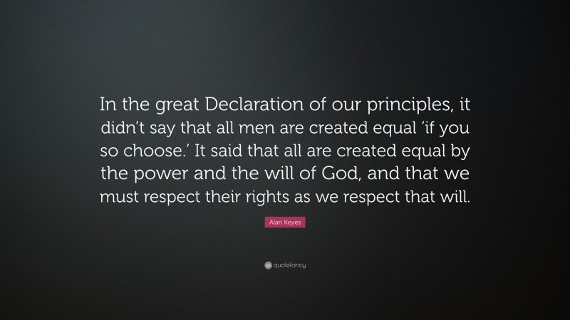 Alan Keyes Quote: “In the great Declaration of our principles, it didn’t say that all men are created equal ‘if you so choose.’ It said that all are created equal by the power and the will of God, and that we must respect their rights as we respect that will.”
