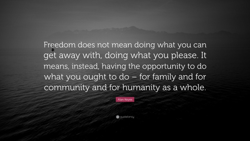 Alan Keyes Quote: “Freedom does not mean doing what you can get away with, doing what you please. It means, instead, having the opportunity to do what you ought to do – for family and for community and for humanity as a whole.”