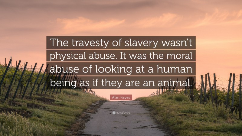 Alan Keyes Quote: “The travesty of slavery wasn’t physical abuse. It was the moral abuse of looking at a human being as if they are an animal.”