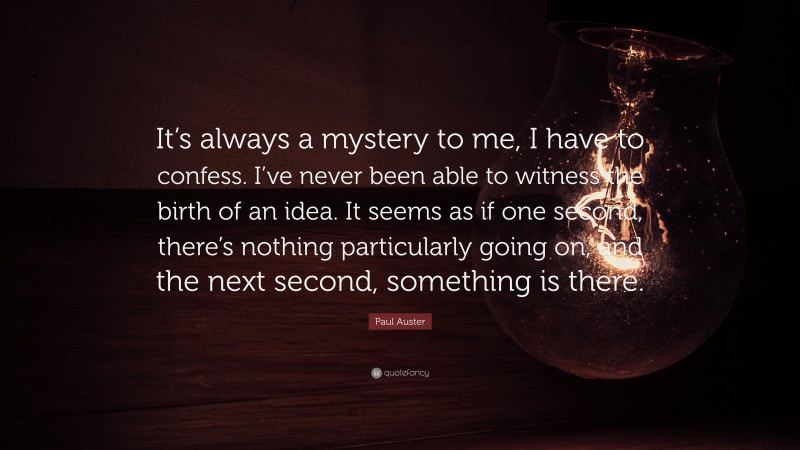 Paul Auster Quote: “It’s always a mystery to me, I have to confess. I’ve never been able to witness the birth of an idea. It seems as if one second, there’s nothing particularly going on, and the next second, something is there.”