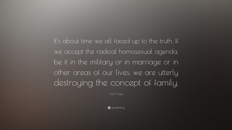 Alan Keyes Quote: “It’s about time we all faced up to the truth. If we accept the radical homosexual agenda, be it in the military or in marriage or in other areas of our lives, we are utterly destroying the concept of family.”