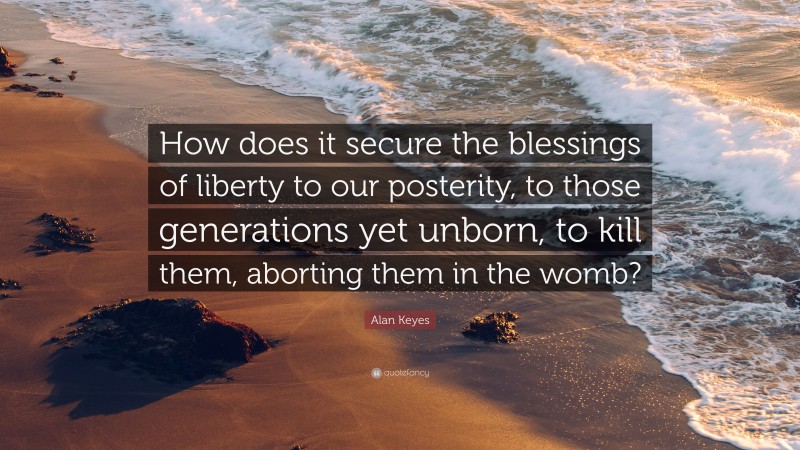 Alan Keyes Quote: “How does it secure the blessings of liberty to our posterity, to those generations yet unborn, to kill them, aborting them in the womb?”