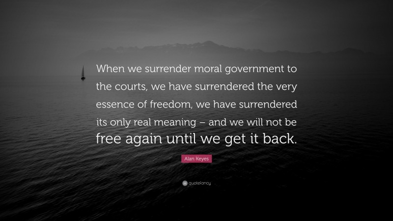 Alan Keyes Quote: “When we surrender moral government to the courts, we have surrendered the very essence of freedom, we have surrendered its only real meaning – and we will not be free again until we get it back.”