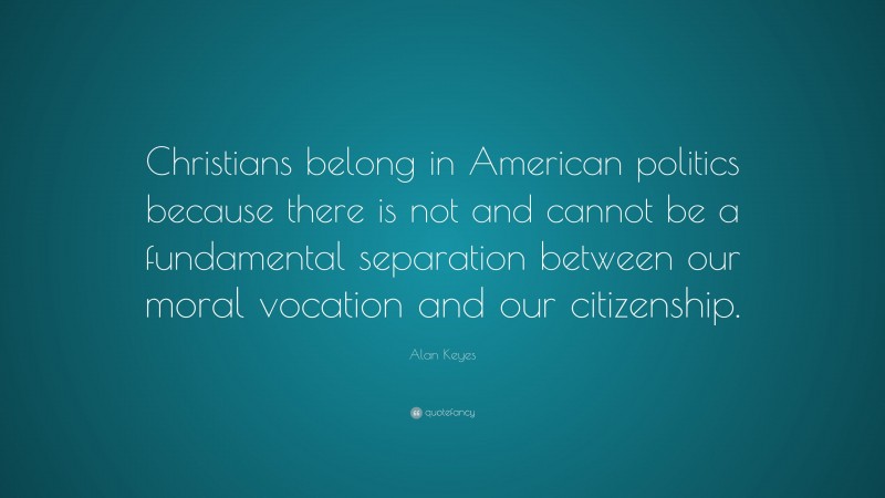 Alan Keyes Quote: “Christians belong in American politics because there is not and cannot be a fundamental separation between our moral vocation and our citizenship.”