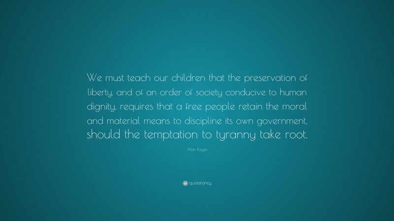 Alan Keyes Quote: “We must teach our children that the preservation of liberty, and of an order of society conducive to human dignity, requires that a free people retain the moral and material means to discipline its own government, should the temptation to tyranny take root.”