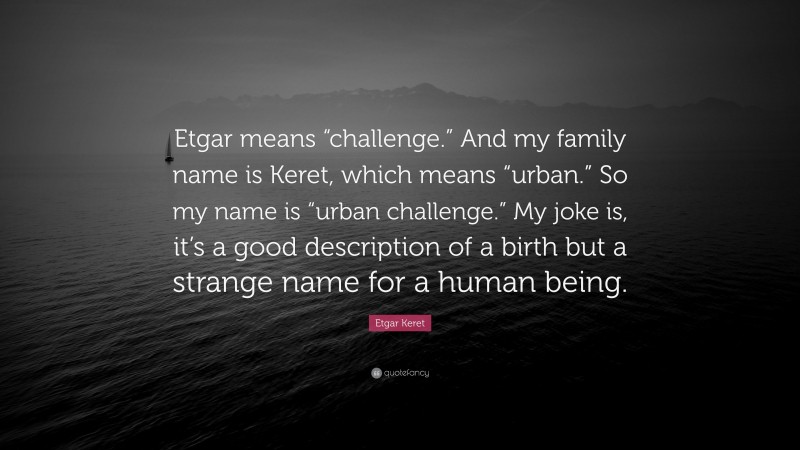 Etgar Keret Quote: “Etgar means “challenge.” And my family name is Keret, which means “urban.” So my name is “urban challenge.” My joke is, it’s a good description of a birth but a strange name for a human being.”